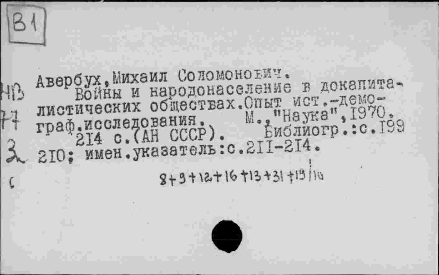 ﻿,л Авербух .Михаил Соломонович.
и-' Войны и народонаселение в докапита*
р диетических обществах.Опыт ист.-демо-
т граф.исследования.	М.,’’Наука”. 1970.
2	‘ ’214 с. (АН СССР). Библиогр.:с.199
А. 210; имен.указатель :с.2П-214.
(	St3 + ^+l(>tib+3i+i3hü